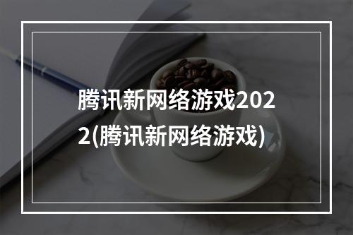 腾讯新网络游戏2022(腾讯新网络游戏)