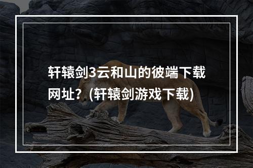 轩辕剑3云和山的彼端下载网址？(轩辕剑游戏下载)