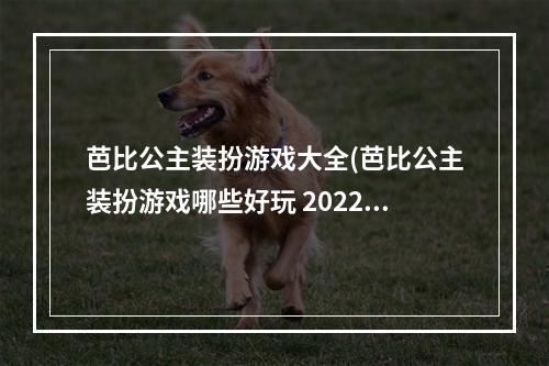 芭比公主装扮游戏大全(芭比公主装扮游戏哪些好玩 2022芭比公主装扮游戏排行榜)