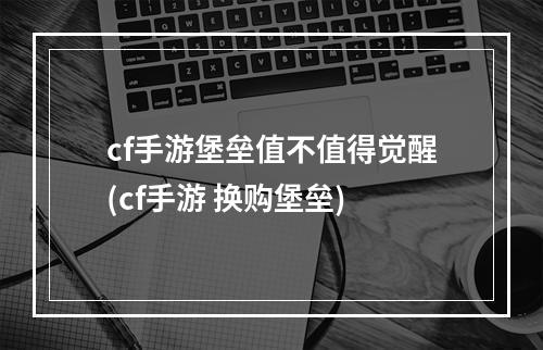 cf手游堡垒值不值得觉醒(cf手游 换购堡垒)