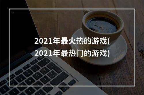 2021年最火热的游戏(2021年最热门的游戏)