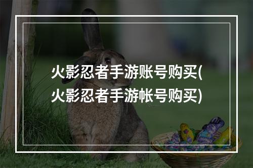 火影忍者手游账号购买(火影忍者手游帐号购买)