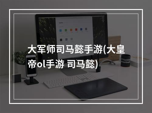 大军师司马懿手游(大皇帝ol手游 司马懿)