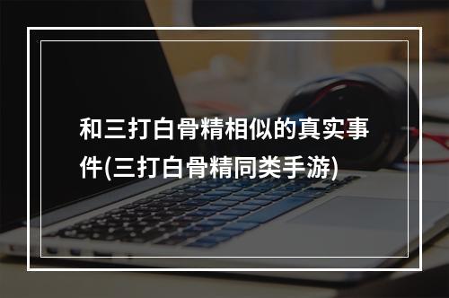 和三打白骨精相似的真实事件(三打白骨精同类手游)