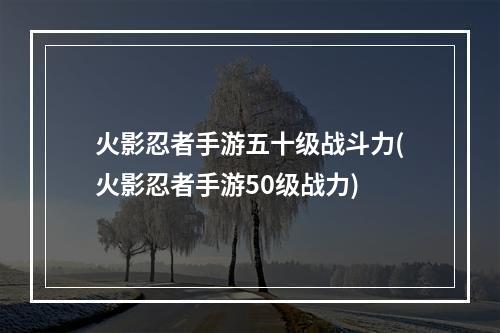 火影忍者手游五十级战斗力(火影忍者手游50级战力)