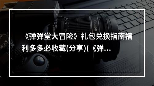 《弹弹堂大冒险》礼包兑换指南福利多多必收藏(分享)(《弹弹堂大冒险》礼包使用攻略玩法升级助力战斗(抢购))