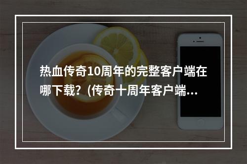 热血传奇10周年的完整客户端在哪下载？(传奇十周年客户端)