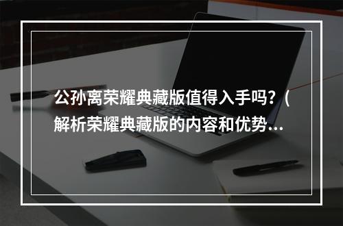 公孙离荣耀典藏版值得入手吗？(解析荣耀典藏版的内容和优势)(公孙离荣耀一场古装梦幻的大时代)