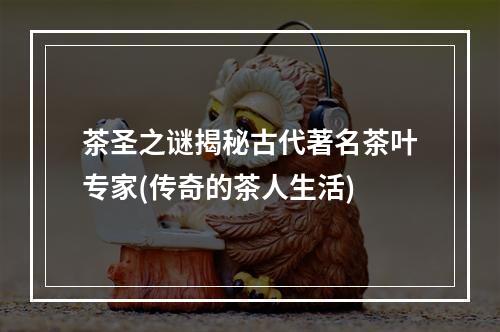 茶圣之谜揭秘古代著名茶叶专家(传奇的茶人生活)