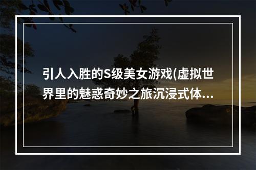 引人入胜的S级美女游戏(虚拟世界里的魅惑奇妙之旅沉浸式体验)