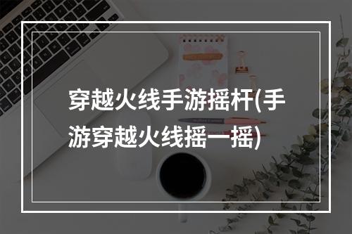 穿越火线手游摇杆(手游穿越火线摇一摇)