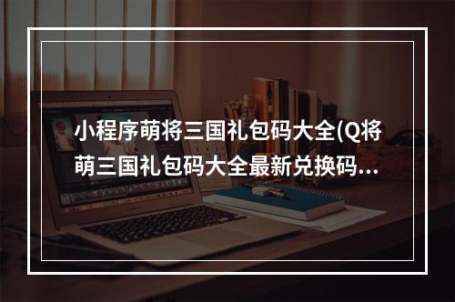 小程序萌将三国礼包码大全(Q将萌三国礼包码大全最新兑换码领取)