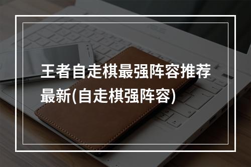 王者自走棋最强阵容推荐最新(自走棋强阵容)