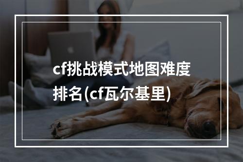 cf挑战模式地图难度排名(cf瓦尔基里)