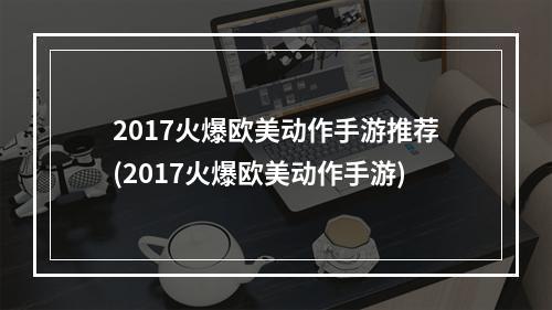 2017火爆欧美动作手游推荐(2017火爆欧美动作手游)