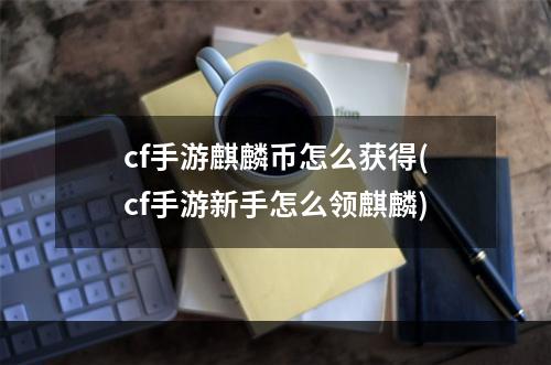 cf手游麒麟币怎么获得(cf手游新手怎么领麒麟)