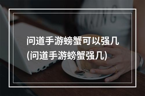 问道手游螃蟹可以强几(问道手游螃蟹强几)