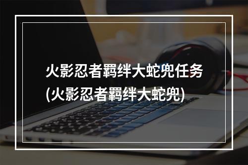 火影忍者羁绊大蛇兜任务(火影忍者羁绊大蛇兜)