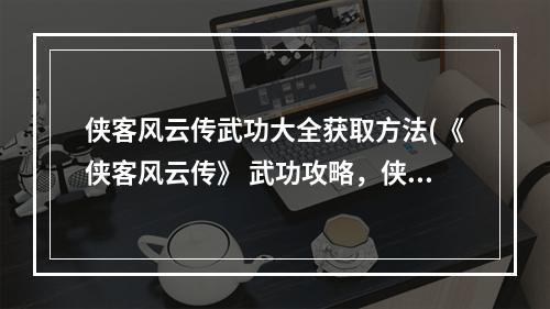 侠客风云传武功大全获取方法(《侠客风云传》 武功攻略，侠客风云传武武功 全部武功)