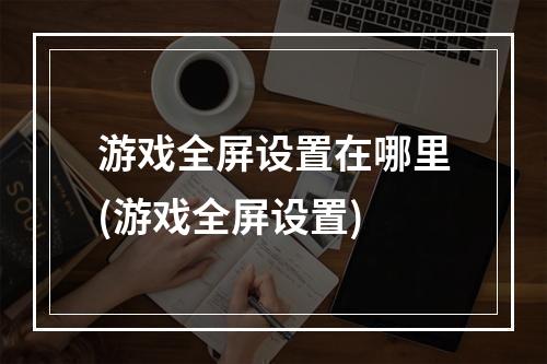 游戏全屏设置在哪里(游戏全屏设置)