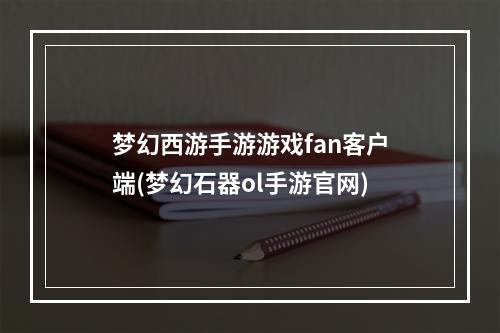 梦幻西游手游游戏fan客户端(梦幻石器ol手游官网)