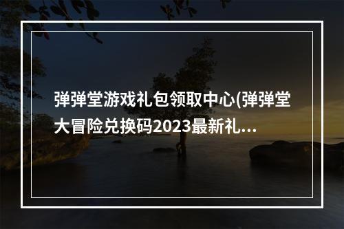 弹弹堂游戏礼包领取中心(弹弹堂大冒险兑换码2023最新礼包码领取)