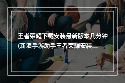 王者荣耀下载安装最新版本几分钟(新浪手游助手王者荣耀安装时间长)