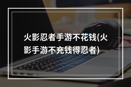 火影忍者手游不花钱(火影手游不充钱得忍者)