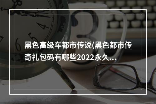 黑色高级车都市传说(黑色都市传奇礼包码有哪些2022永久兑换码分享)