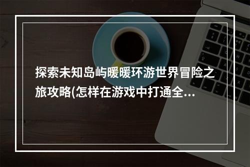 探索未知岛屿暖暖环游世界冒险之旅攻略(怎样在游戏中打通全球各地)