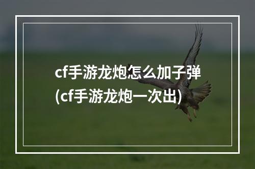 cf手游龙炮怎么加子弹(cf手游龙炮一次出)