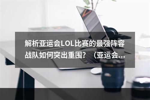 解析亚运会LOL比赛的最强阵容战队如何突出重围？（亚运会LOL阵容背后的战略分析）