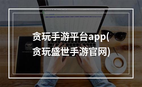 贪玩手游平台app(贪玩盛世手游官网)