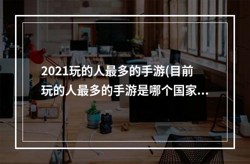 2021玩的人最多的手游(目前玩的人最多的手游是哪个国家)