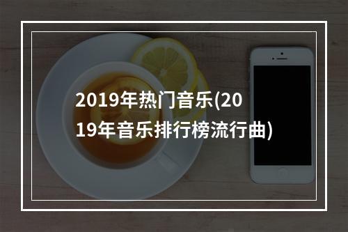 2019年热门音乐(2019年音乐排行榜流行曲)