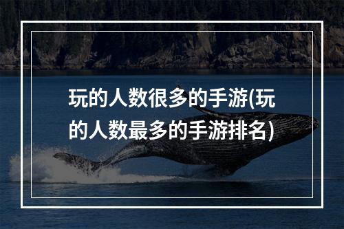 玩的人数很多的手游(玩的人数最多的手游排名)