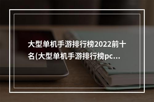 大型单机手游排行榜2022前十名(大型单机手游排行榜pc)