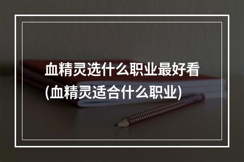 血精灵选什么职业最好看(血精灵适合什么职业)