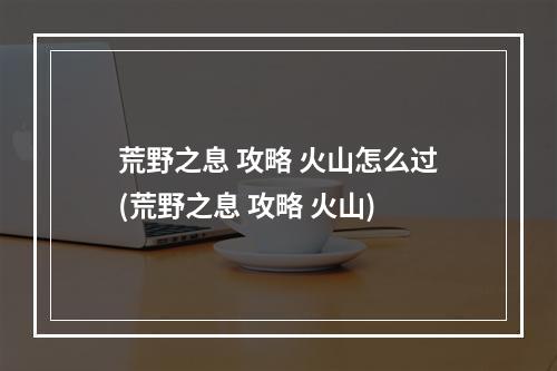 荒野之息 攻略 火山怎么过(荒野之息 攻略 火山)