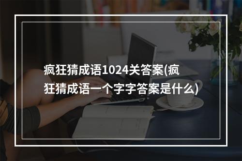 疯狂猜成语1024关答案(疯狂猜成语一个字字答案是什么)