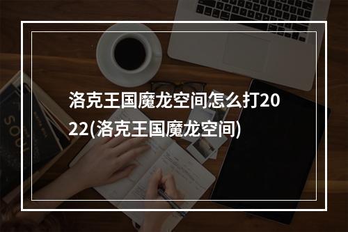 洛克王国魔龙空间怎么打2022(洛克王国魔龙空间)