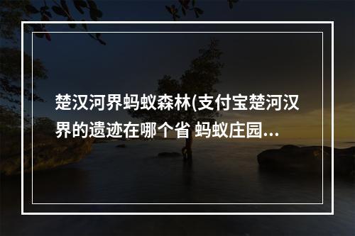 楚汉河界蚂蚁森林(支付宝楚河汉界的遗迹在哪个省 蚂蚁庄园6月22日最新)