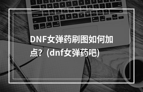 DNF女弹药刷图如何加点？(dnf女弹药吧)