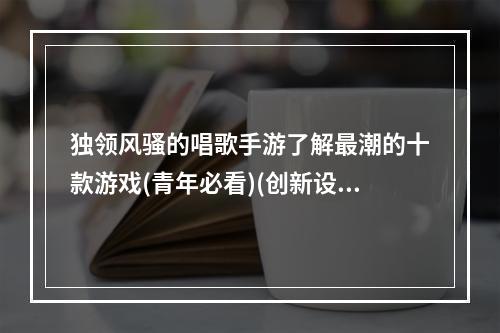 独领风骚的唱歌手游了解最潮的十款游戏(青年必看)(创新设计唱响全民情感这十款唱歌手游不容错过(音乐达人专属))