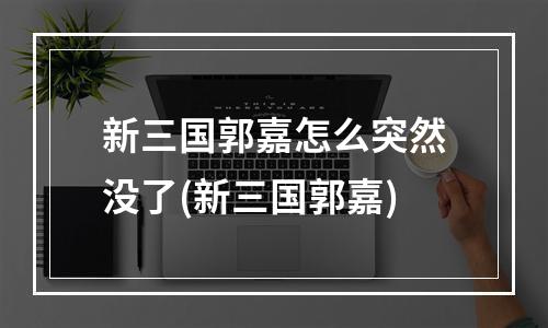 新三国郭嘉怎么突然没了(新三国郭嘉)