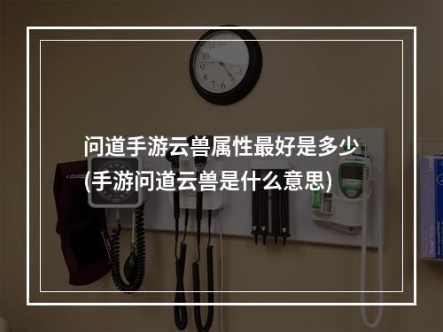 问道手游云兽属性最好是多少(手游问道云兽是什么意思)