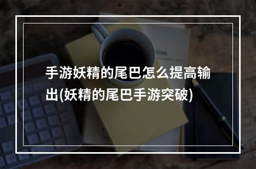 手游妖精的尾巴怎么提高输出(妖精的尾巴手游突破)