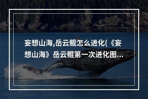 妄想山海,岳云鲲怎么进化(《妄想山海》岳云鲲第一次进化图文教程 岳云鲲第一次)