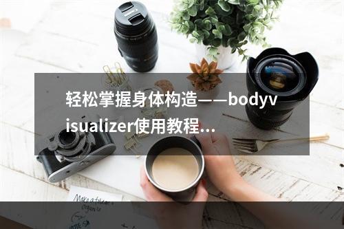 轻松掌握身体构造——bodyvisualizer使用教程(附视频教学)(一步一步教你用bodyvisualizer解剖人体)