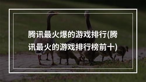 腾讯最火爆的游戏排行(腾讯最火的游戏排行榜前十)